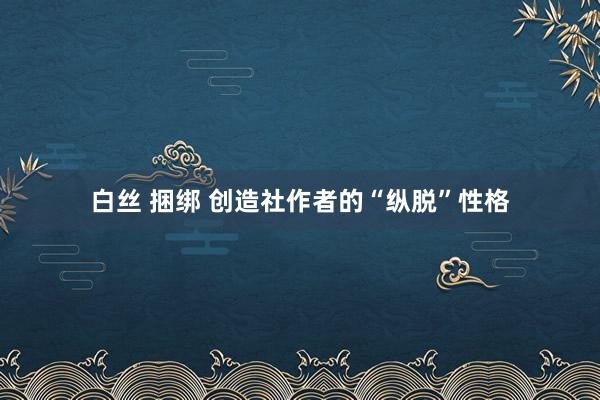 白丝 捆绑 创造社作者的“纵脱”性格