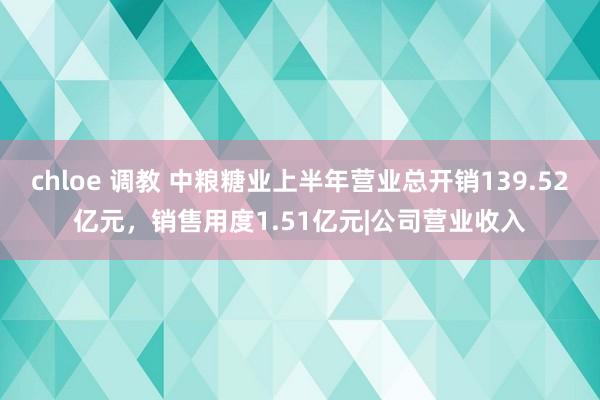 chloe 调教 中粮糖业上半年营业总开销139.52亿元，销售用度1.51亿元|公司营业收入