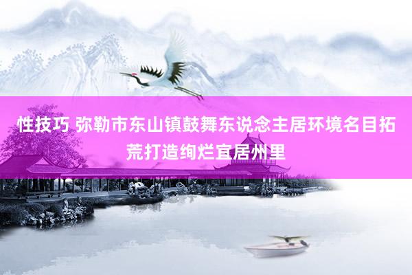 性技巧 弥勒市东山镇鼓舞东说念主居环境名目拓荒打造绚烂宜居州里