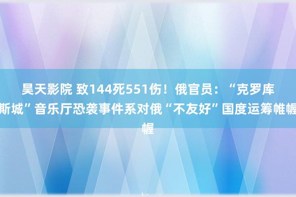 昊天影院 致144死551伤！俄官员：“克罗库斯城”音乐厅恐袭事件系对俄“不友好”国度运筹帷幄