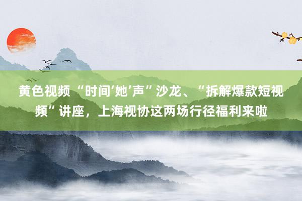 黄色视频 “时间‘她’声”沙龙、“拆解爆款短视频”讲座，上海视协这两场行径福利来啦