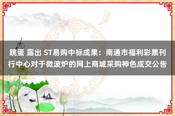 跳蛋 露出 ST易购中标成果：南通市福利彩票刊行中心对于微波炉的网上商城采购神色成交公告