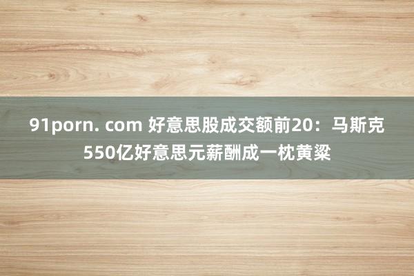91porn. com 好意思股成交额前20：马斯克550亿好意思元薪酬成一枕黄粱