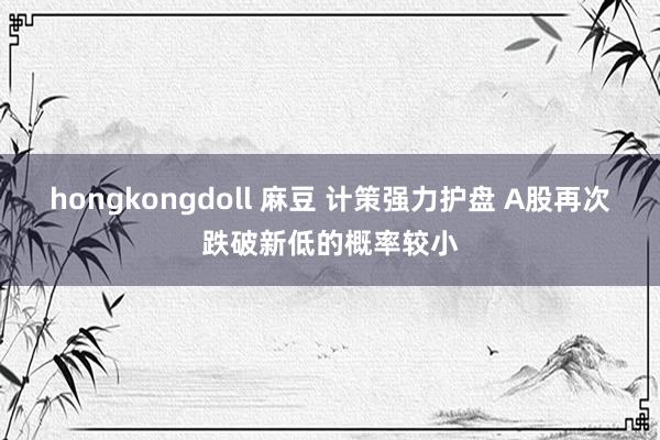 hongkongdoll 麻豆 计策强力护盘 A股再次跌破新低的概率较小