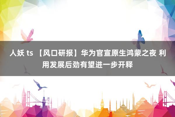人妖 ts 【风口研报】华为官宣原生鸿蒙之夜 利用发展后劲有望进一步开释