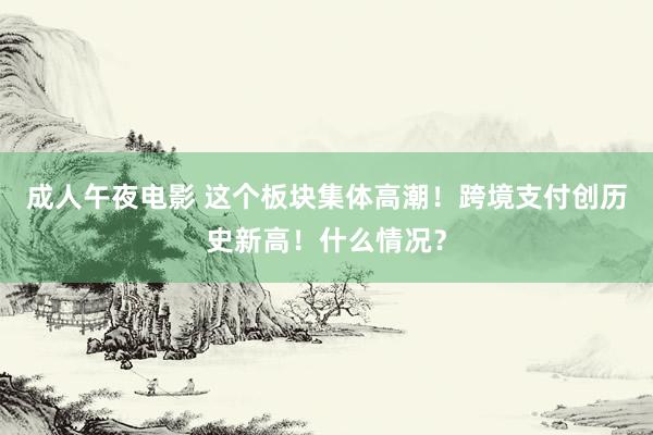 成人午夜电影 这个板块集体高潮！跨境支付创历史新高！什么情况？