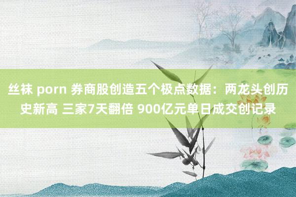 丝袜 porn 券商股创造五个极点数据：两龙头创历史新高 三家7天翻倍 900亿元单日成交创记录