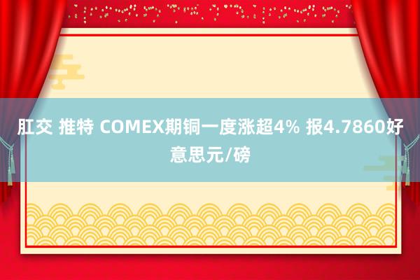 肛交 推特 COMEX期铜一度涨超4% 报4.7860好意思元/磅