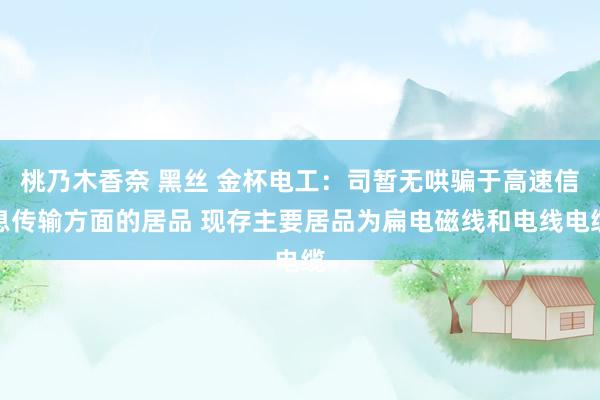 桃乃木香奈 黑丝 金杯电工：司暂无哄骗于高速信息传输方面的居品 现存主要居品为扁电磁线和电线电缆