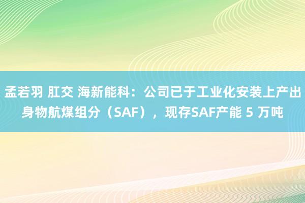 孟若羽 肛交 海新能科：公司已于工业化安装上产出身物航煤组分（SAF），现存SAF产能 5 万吨