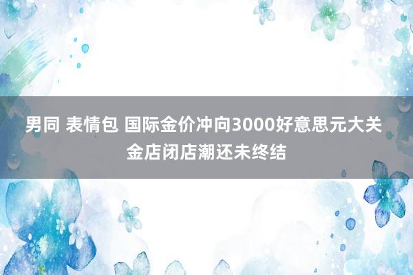 男同 表情包 国际金价冲向3000好意思元大关 金店闭店潮还未终结