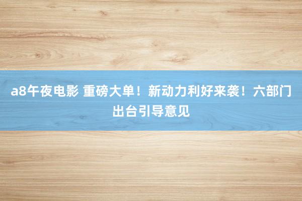 a8午夜电影 重磅大单！新动力利好来袭！六部门出台引导意见