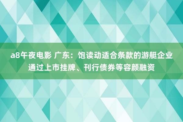 a8午夜电影 广东：饱读动适合条款的游艇企业通过上市挂牌、刊行债券等容颜融资