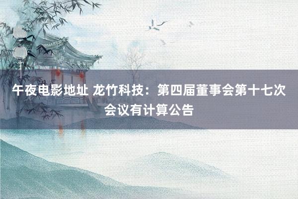 午夜电影地址 龙竹科技：第四届董事会第十七次会议有计算公告