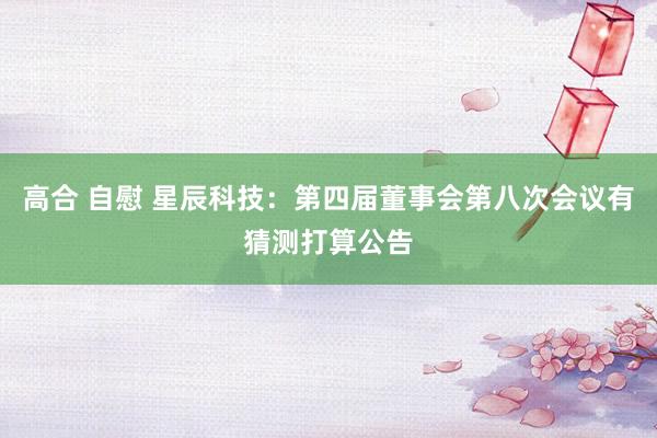 高合 自慰 星辰科技：第四届董事会第八次会议有猜测打算公告