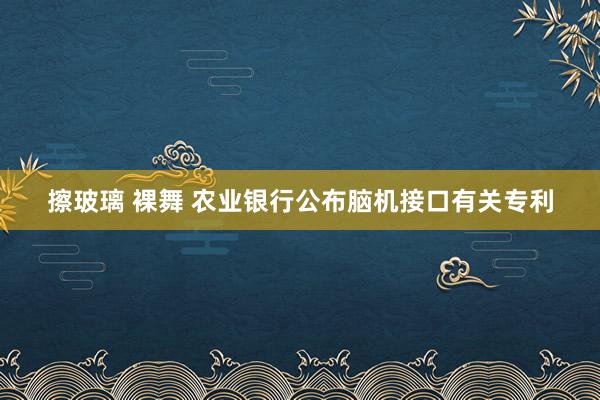 擦玻璃 裸舞 农业银行公布脑机接口有关专利