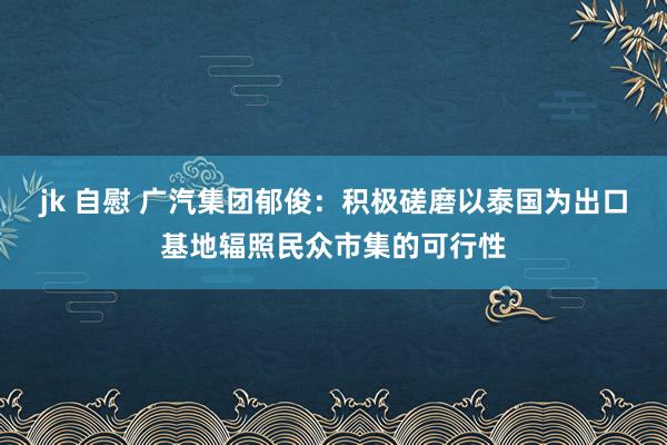 jk 自慰 广汽集团郁俊：积极磋磨以泰国为出口基地辐照民众市集的可行性