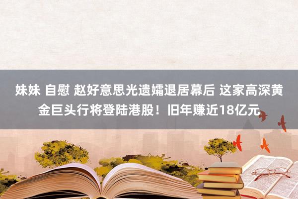 妹妹 自慰 赵好意思光遗孀退居幕后 这家高深黄金巨头行将登陆港股！旧年赚近18亿元