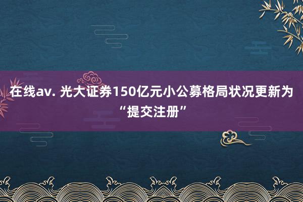 在线av. 光大证券150亿元小公募格局状况更新为“提交注册”