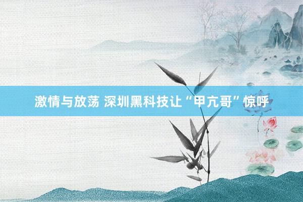 激情与放荡 深圳黑科技让“甲亢哥”惊呼