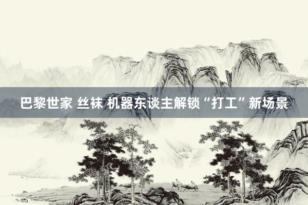 巴黎世家 丝袜 机器东谈主解锁“打工”新场景