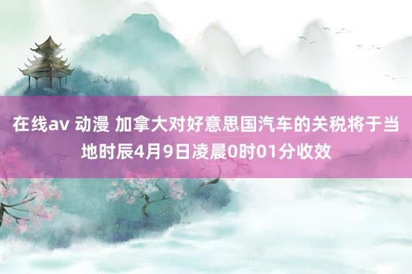 在线av 动漫 加拿大对好意思国汽车的关税将于当地时辰4月9日凌晨0时01分收效