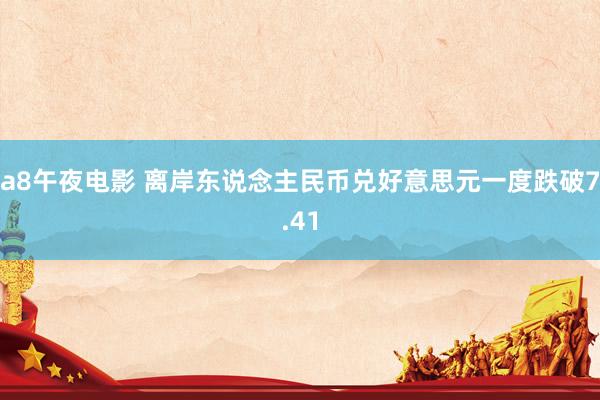 a8午夜电影 离岸东说念主民币兑好意思元一度跌破7.41