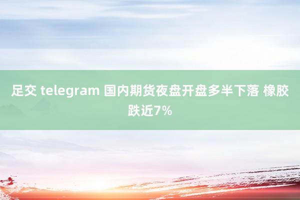 足交 telegram 国内期货夜盘开盘多半下落 橡胶跌近7%