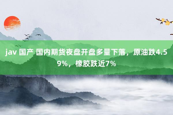 jav 国产 国内期货夜盘开盘多量下落，原油跌4.59%，橡胶跌近7%